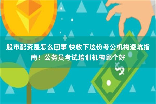 股市配资是怎么回事 快收下这份考公机构避坑指南！公务员考试培训机构哪个好