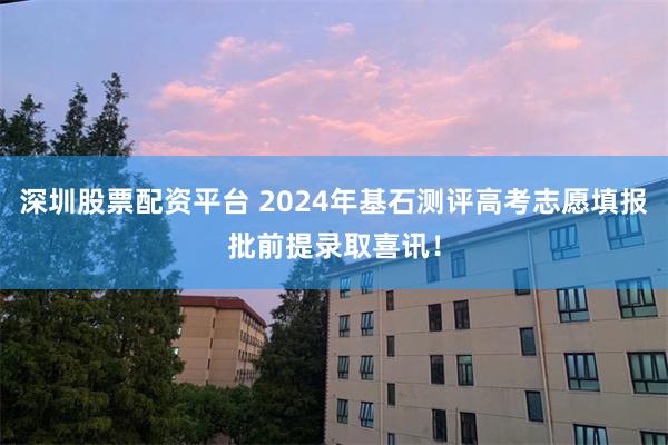 深圳股票配资平台 2024年基石测评高考志愿填报批前提录取喜讯！