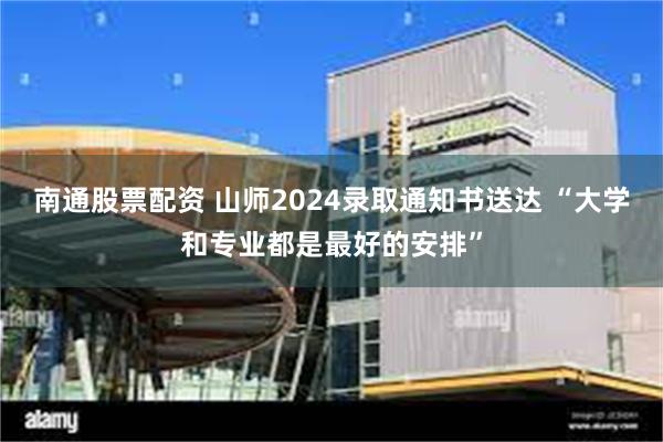 南通股票配资 山师2024录取通知书送达 “大学和专业都是最好的安排”