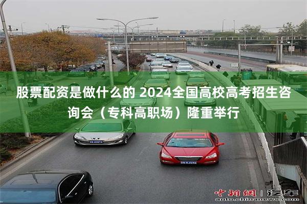 股票配资是做什么的 2024全国高校高考招生咨询会（专科高职场）隆重举行