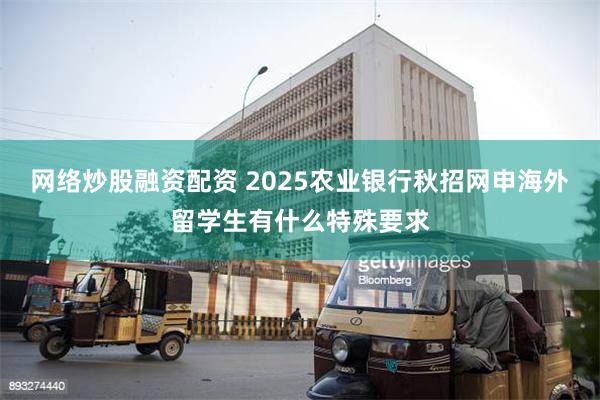 网络炒股融资配资 2025农业银行秋招网申海外留学生有什么特殊要求