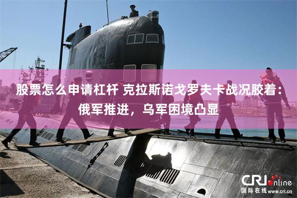 股票怎么申请杠杆 克拉斯诺戈罗夫卡战况胶着：俄军推进，乌军困境凸显