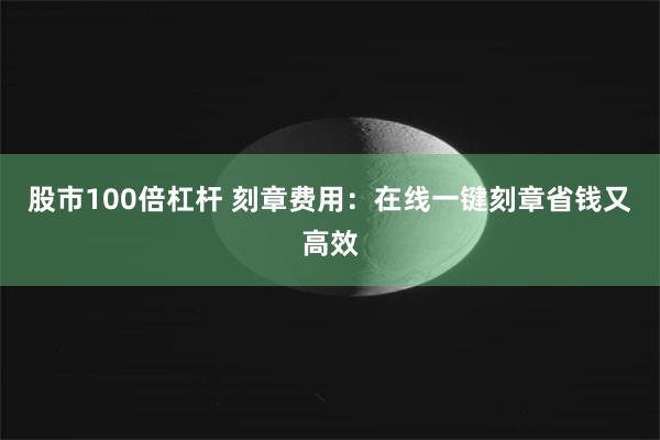 股市100倍杠杆 刻章费用：在线一键刻章省钱又高效