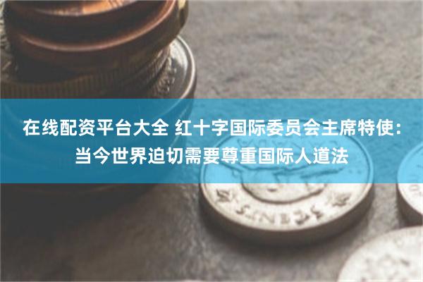 在线配资平台大全 红十字国际委员会主席特使：当今世界迫切需要尊重国际人道法