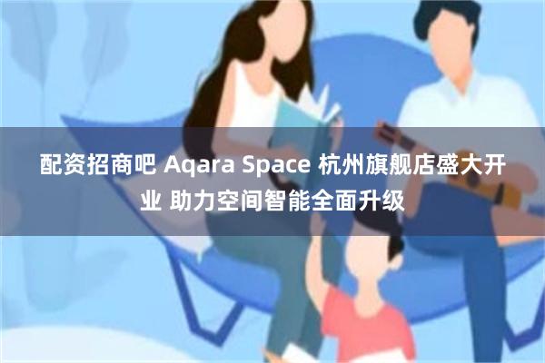 配资招商吧 Aqara Space 杭州旗舰店盛大开业 助力空间智能全面升级