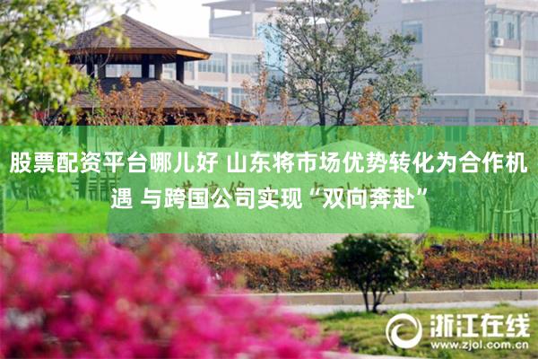 股票配资平台哪儿好 山东将市场优势转化为合作机遇 与跨国公司实现“双向奔赴”