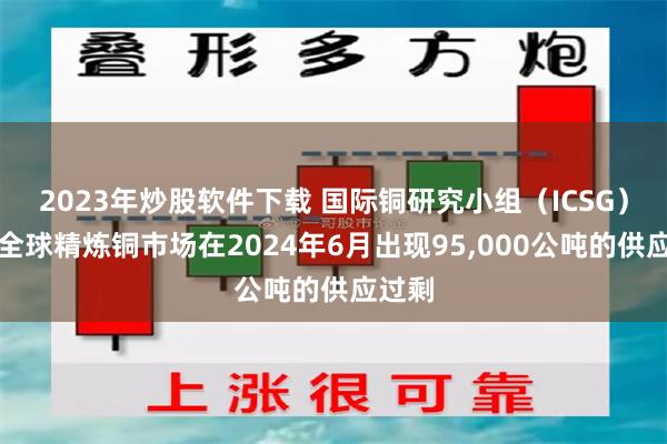 2023年炒股软件下载 国际铜研究小组（ICSG）称：全球精炼铜市场在2024年6月出现95,000公吨的供应过剩