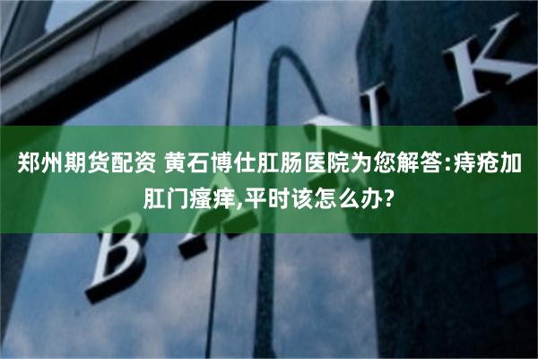 郑州期货配资 黄石博仕肛肠医院为您解答:痔疮加肛门瘙痒,平时该怎么办?