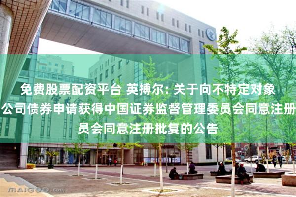 免费股票配资平台 英搏尔: 关于向不特定对象发行可转换公司债券申请获得中国证券监督管理委员会同意注册批复的公告