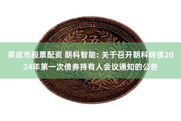 荣成市股票配资 朗科智能: 关于召开朗科转债2024年第一次债券持有人会议通知的公告