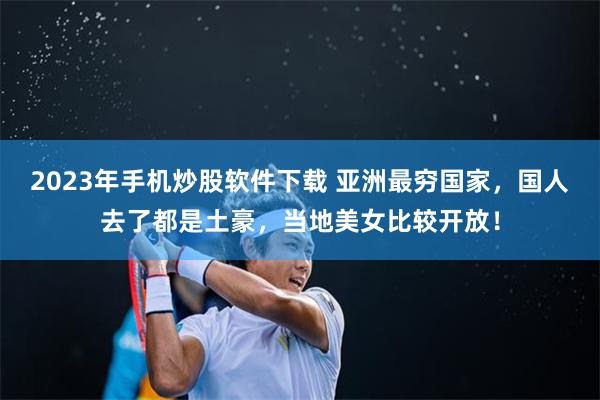 2023年手机炒股软件下载 亚洲最穷国家，国人去了都是土豪，当地美女比较开放！