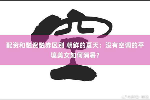 配资和融资融券区别 朝鲜的夏天：没有空调的平壤美女如何消暑？