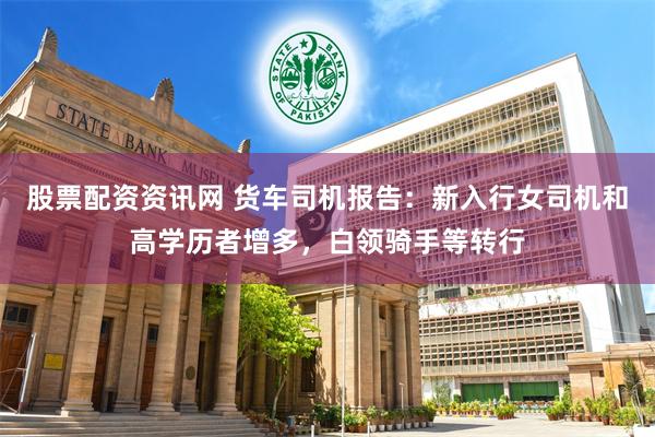 股票配资资讯网 货车司机报告：新入行女司机和高学历者增多，白领骑手等转行