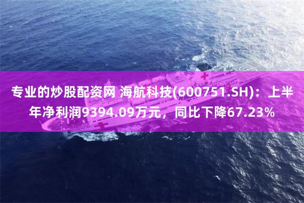 专业的炒股配资网 海航科技(600751.SH)：上半年净利润9394.09万元，同比下降67.23%