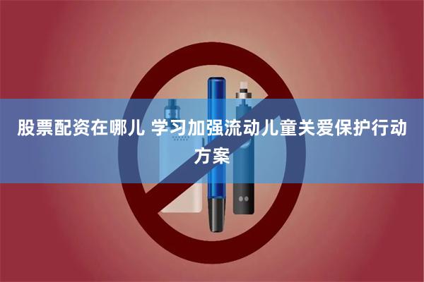 股票配资在哪儿 学习加强流动儿童关爱保护行动方案