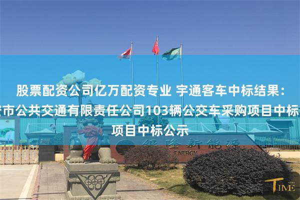 股票配资公司亿万配资专业 宇通客车中标结果：延安市公共交通有限责任公司103辆公交车采购项目中标公示