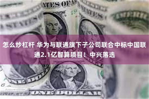 怎么炒杠杆 华为与联通旗下子公司联合中标中国联通2.1亿智算项目！中兴落选