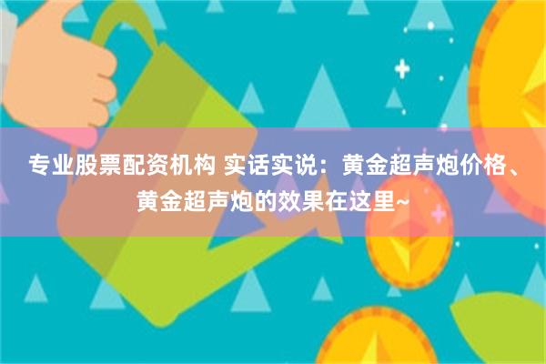 专业股票配资机构 实话实说：黄金超声炮价格、黄金超声炮的效果在这里~