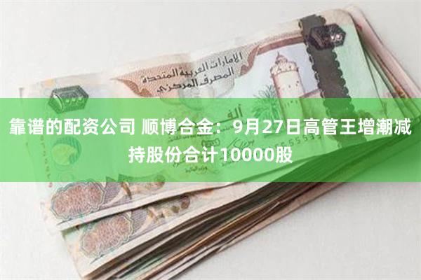 靠谱的配资公司 顺博合金：9月27日高管王增潮减持股份合计10000股