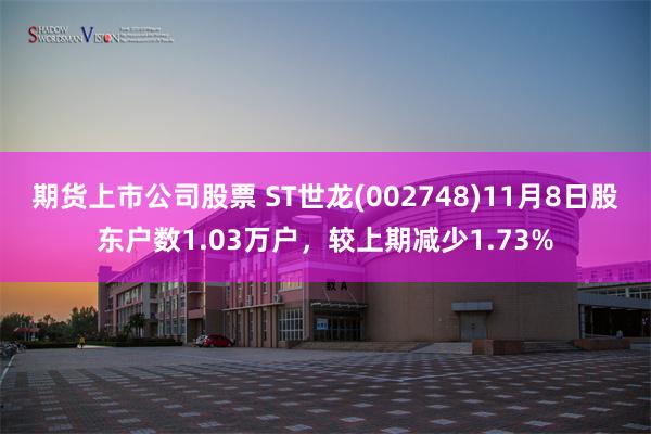 期货上市公司股票 ST世龙(002748)11月8日股东户数1.03万户，较上期减少1.73%