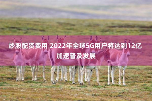 炒股配资费用 2022年全球5G用户将达到12亿 加速普及发展