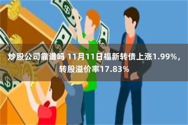 炒股公司靠谱吗 11月11日福新转债上涨1.99%，转股溢价率17.83%