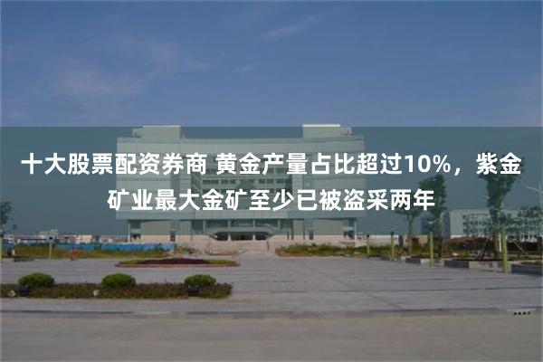 十大股票配资券商 黄金产量占比超过10%，紫金矿业最大金矿至少已被盗采两年