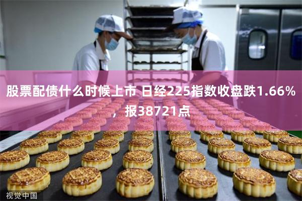 股票配债什么时候上市 日经225指数收盘跌1.66%，报38721点