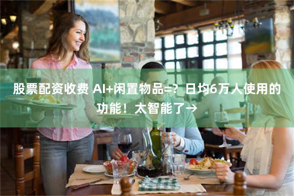 股票配资收费 AI+闲置物品=？日均6万人使用的功能！太智能了→