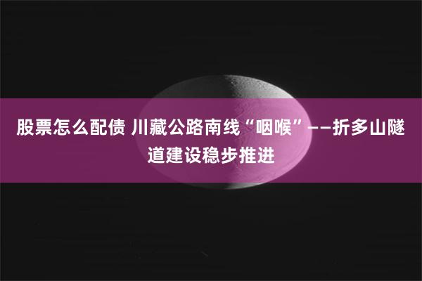 股票怎么配债 川藏公路南线“咽喉”——折多山隧道建设稳步推进