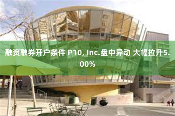 融资融券开户条件 P10, Inc.盘中异动 大幅拉升5.00%