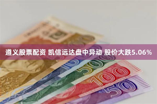 遵义股票配资 凯信远达盘中异动 股价大跌5.06%