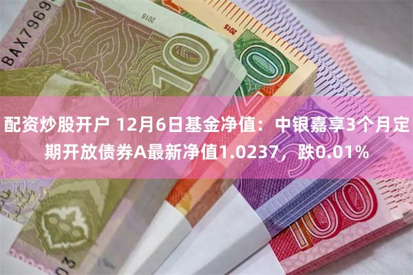 配资炒股开户 12月6日基金净值：中银嘉享3个月定期开放债券A最新净值1.0237，跌0.01%