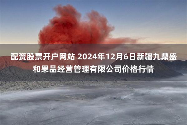 配资股票开户网站 2024年12月6日新疆九鼎盛和果品经营管理有限公司价格行情