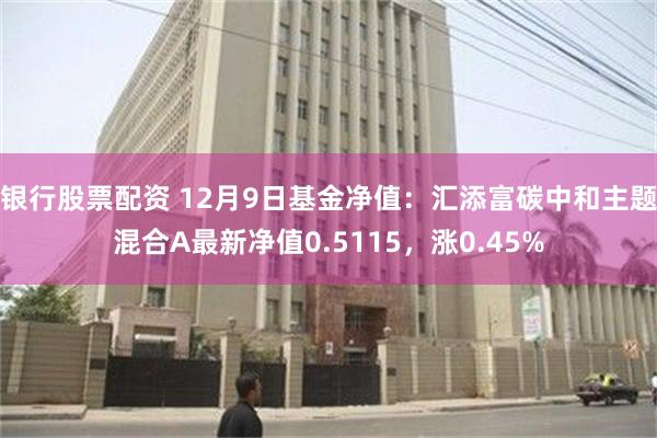 银行股票配资 12月9日基金净值：汇添富碳中和主题混合A最新净值0.5115，涨0.45%