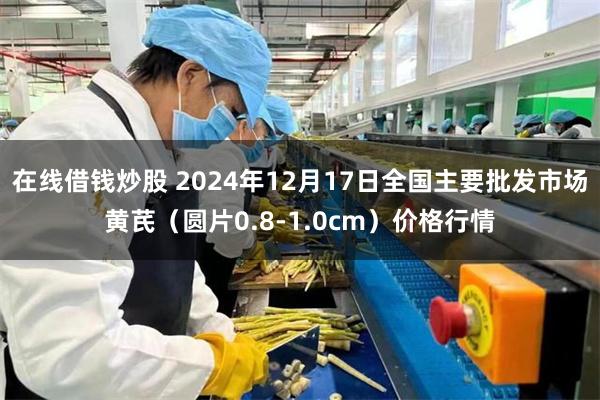 在线借钱炒股 2024年12月17日全国主要批发市场黄芪（圆片0.8-1.0cm）价格行情