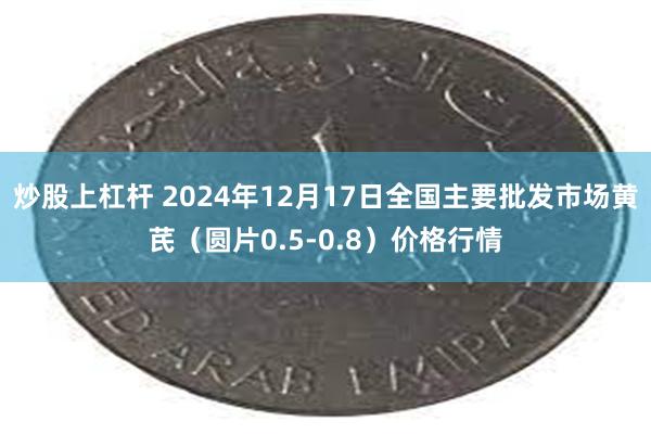 炒股上杠杆 2024年12月17日全国主要批发市场黄芪（圆片0.5-0.8）价格行情