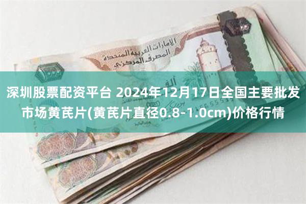 深圳股票配资平台 2024年12月17日全国主要批发市场黄芪片(黄芪片直径0.8-1.0cm)价格行情