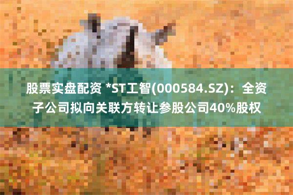 股票实盘配资 *ST工智(000584.SZ)：全资子公司拟向关联方转让参股公司40%股权