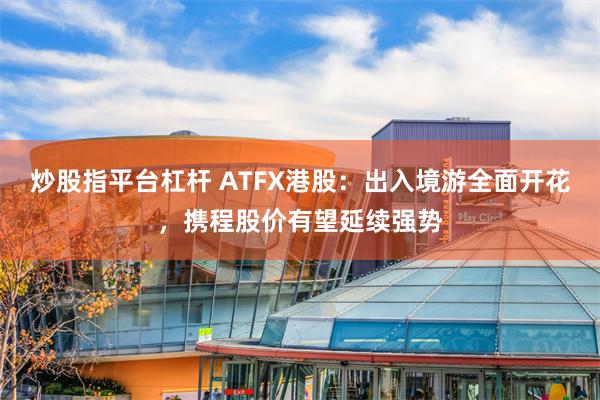 炒股指平台杠杆 ATFX港股：出入境游全面开花，携程股价有望延续强势